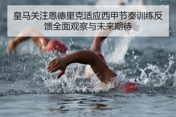 皇马关注恩德里克适应西甲节奏训练反馈全面观察与未来期待
