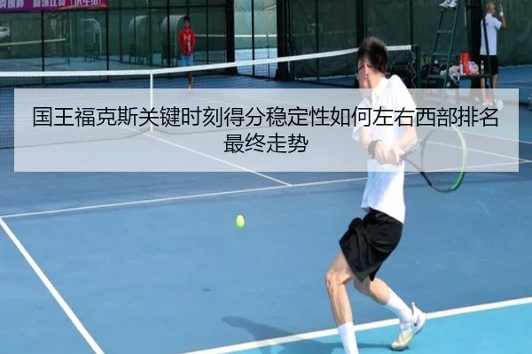 国王福克斯关键时刻得分稳定性如何左右西部排名最终走势