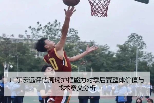 广东宏远评估周琦护框能力对季后赛整体价值与战术意义分析