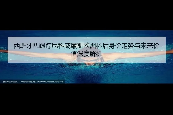 西班牙队跟踪尼科威廉斯欧洲杯后身价走势与未来价值深度解析
