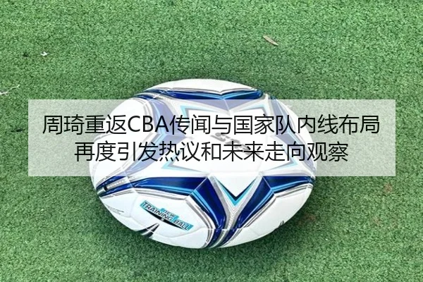 周琦重返CBA传闻与国家队内线布局再度引发热议和未来走向观察