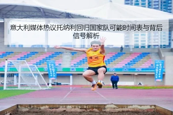 意大利媒体热议托纳利回归国家队可能时间表与背后信号解析