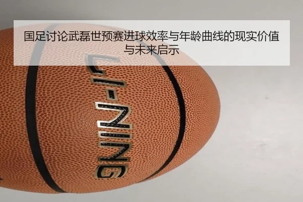 国足讨论武磊世预赛进球效率与年龄曲线的现实价值与未来启示