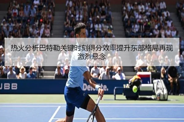热火分析巴特勒关键时刻得分效率提升东部格局再现激烈悬念