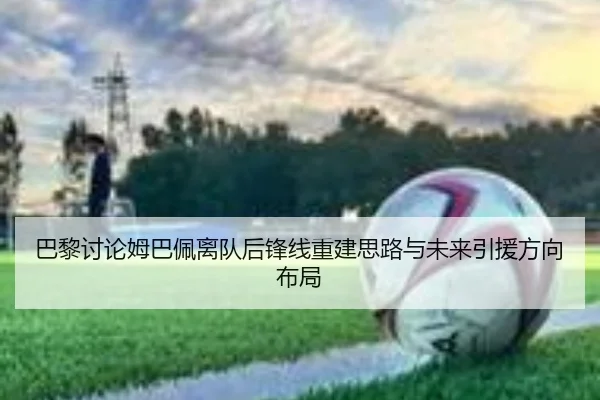 巴黎讨论姆巴佩离队后锋线重建思路与未来引援方向布局